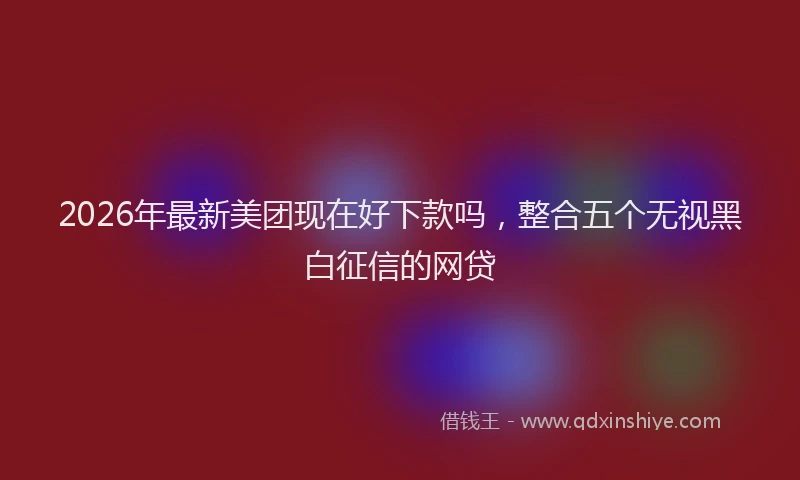 2026年最新美团现在好下款吗，整合五个无视黑白征信的网贷