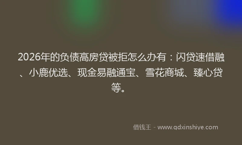 2026年的负债高房贷被拒怎么办有：闪贷速借融、小鹿优选、现金易融通宝、雪花商城、臻心贷等。