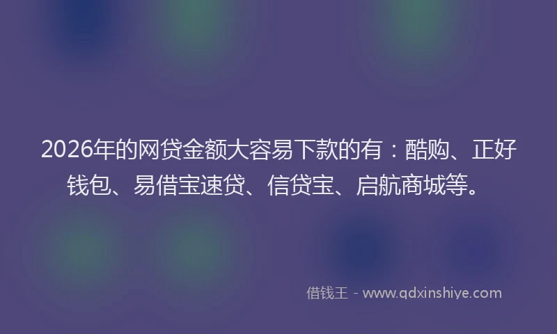 2026年的网贷金额大容易下款的有：酷购、正好钱包、易借宝速贷、信贷宝、启航商城等。