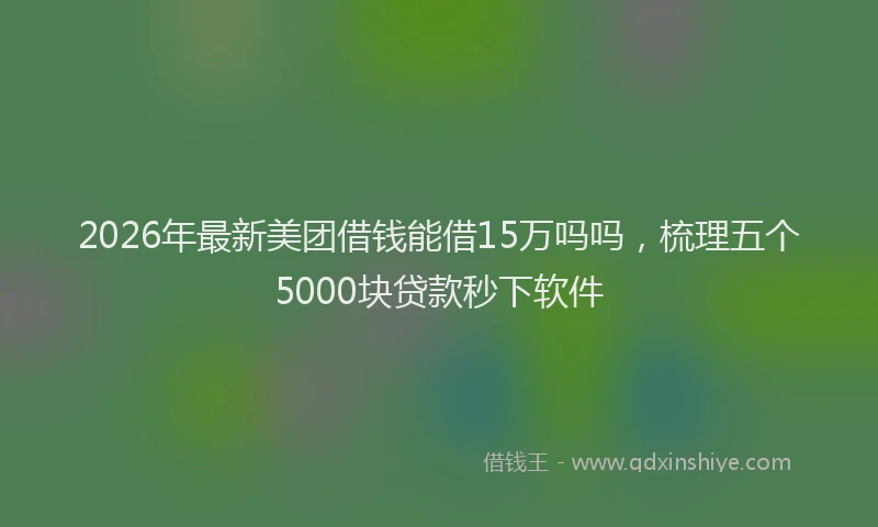 2026年最新美团借钱能借15万吗吗，梳理五个5000块贷款秒下软件