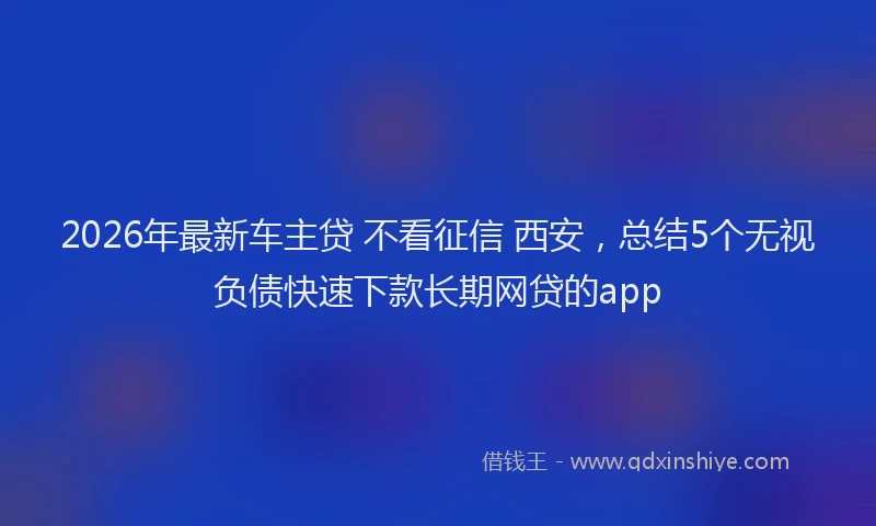 2026年最新车主贷 不看征信 西安，总结5个无视负债快速下款长期网贷的app