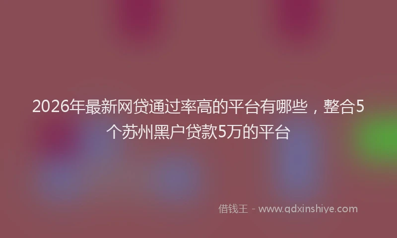 2026年最新网贷通过率高的平台有哪些，整合5个苏州黑户贷款5万的平台
