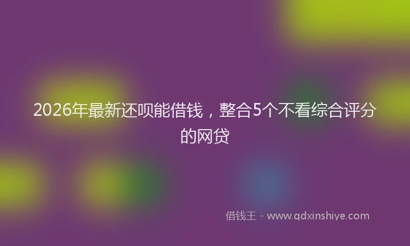 2026年最新还呗能借钱，整合5个不看综合评分的网贷