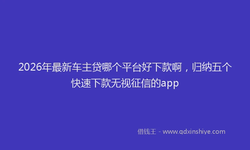2026年最新车主贷哪个平台好下款啊，归纳五个快速下款无视征信的app