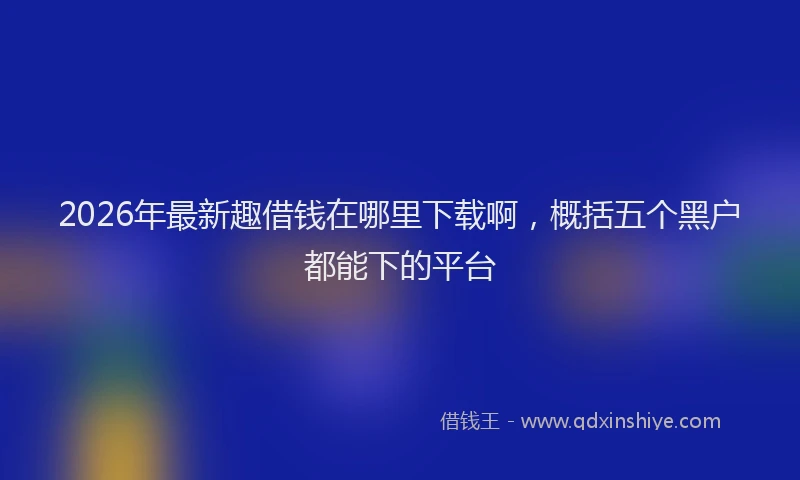 2026年最新趣借钱在哪里下载啊，概括五个黑户都能下的平台