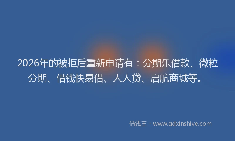 2026年的被拒后重新申请有：分期乐借款、微粒分期、借钱快易借、人人贷、启航商城等。