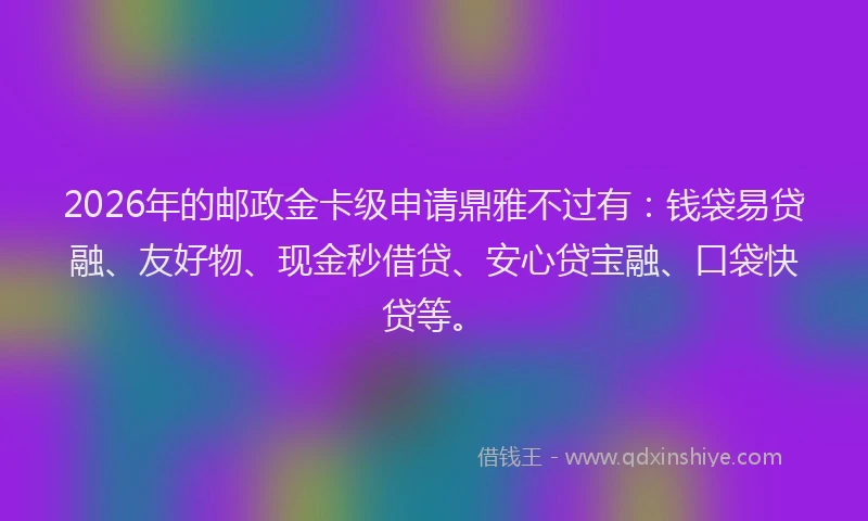 2026年的邮政金卡级申请鼎雅不过有：钱袋易贷融、友好物、现金秒借贷、安心贷宝融、口袋快贷等。
