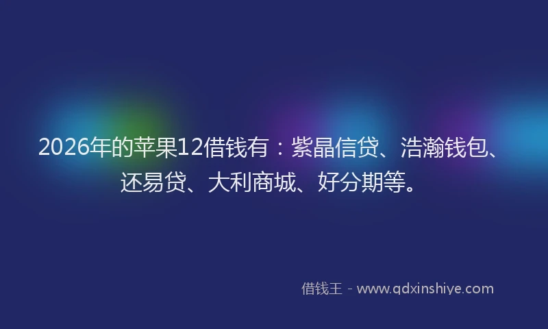 2026年的苹果12借钱有：紫晶信贷、浩瀚钱包、还易贷、大利商城、好分期等。
