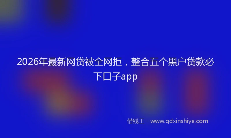 2026年最新网贷被全网拒，整合五个黑户贷款必下口子app