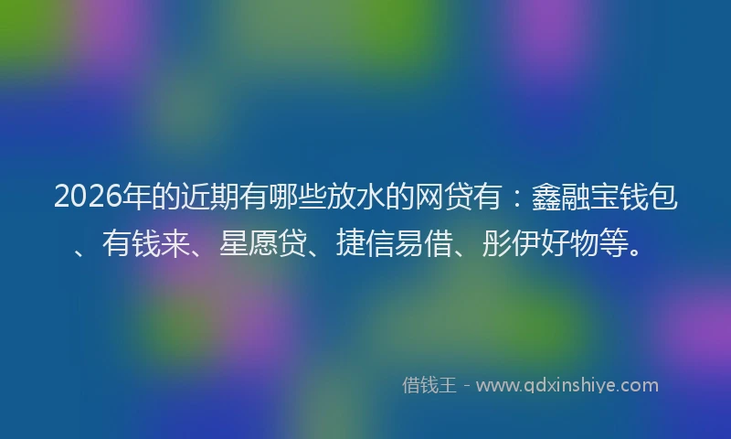 2026年的近期有哪些放水的网贷有：鑫融宝钱包、有钱来、星愿贷、捷信易借、彤伊好物等。