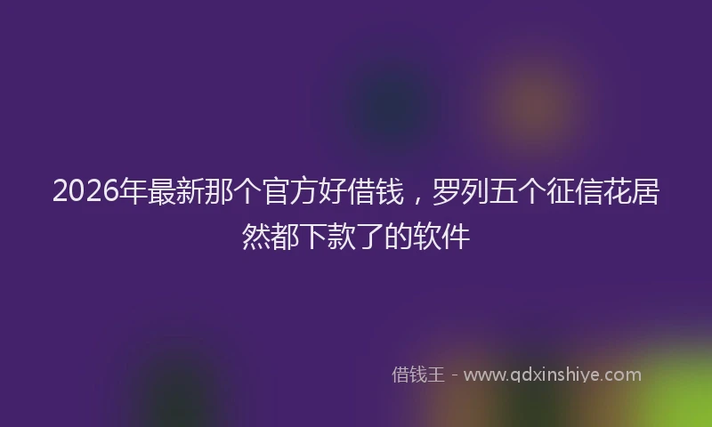 2026年最新那个官方好借钱，罗列五个征信花居然都下款了的软件