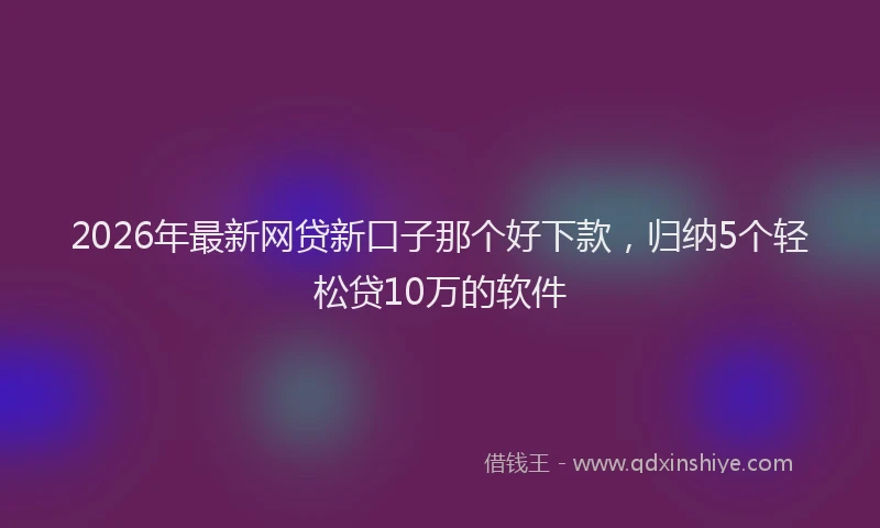 2026年最新网贷新口子那个好下款，归纳5个轻松贷10万的软件