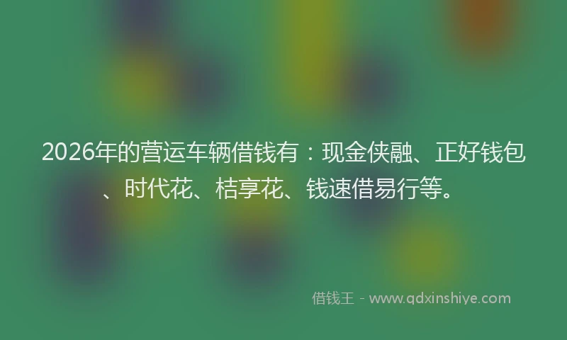 2026年的营运车辆借钱有：现金侠融、正好钱包、时代花、桔享花、钱速借易行等。