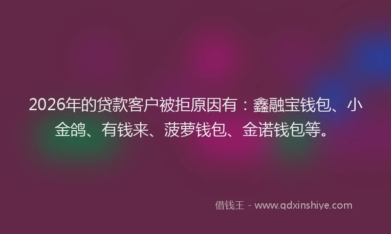 2026年的贷款客户被拒原因有：鑫融宝钱包、小金鸽、有钱来、菠萝钱包、金诺钱包等。