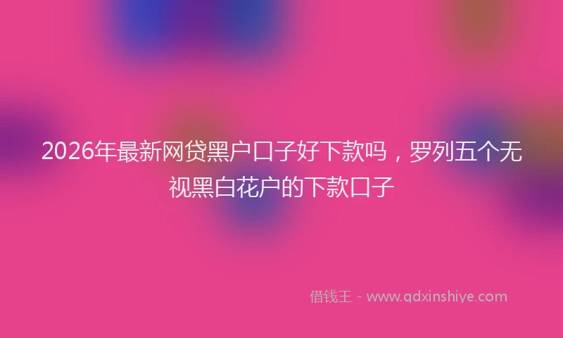 2026年最新网贷黑户口子好下款吗，罗列五个无视黑白花户的下款口子