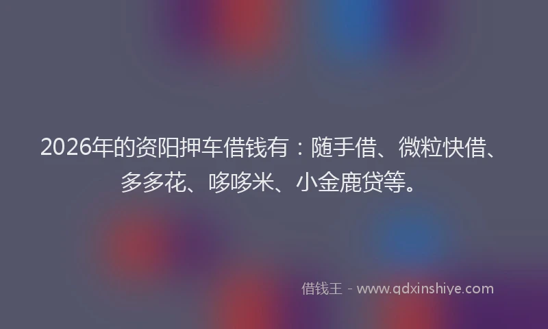 2026年的资阳押车借钱有：随手借、微粒快借、多多花、哆哆米、小金鹿贷等。