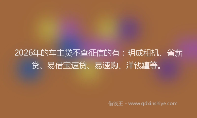 2026年的车主贷不查征信的有：玥成租机、省薪贷、易借宝速贷、易速购、洋钱罐等。