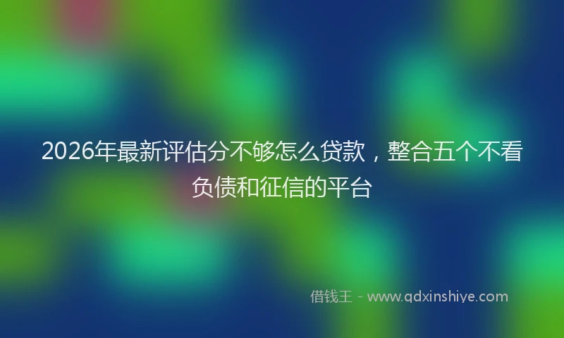 2026年最新评估分不够怎么贷款，整合五个不看负债和征信的平台