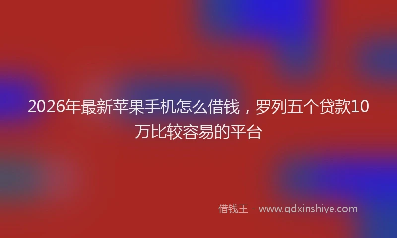 2026年最新苹果手机怎么借钱，罗列五个贷款10万比较容易的平台