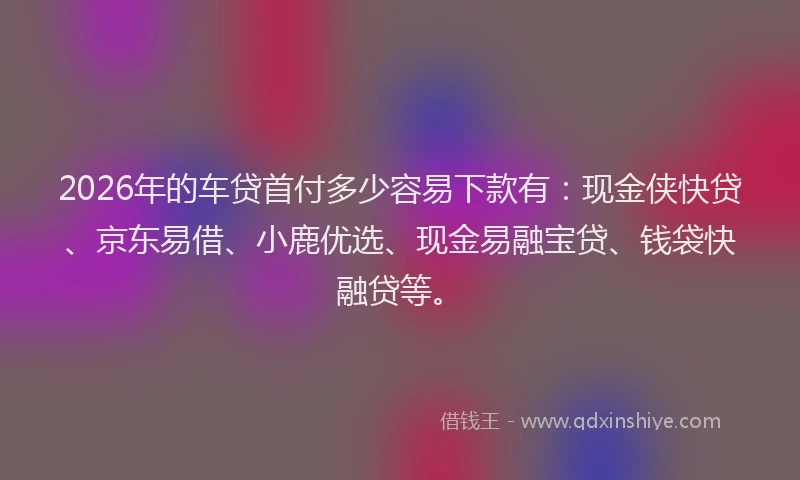 2026年的车贷首付多少容易下款有：现金侠快贷、京东易借、小鹿优选、现金易融宝贷、钱袋快融贷等。