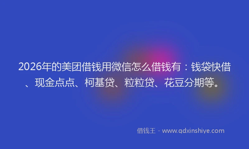 2026年的美团借钱用微信怎么借钱有：钱袋快借、现金点点、柯基贷、粒粒贷、花豆分期等。