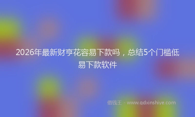 2026年最新财亨花容易下款吗，总结5个门槛低易下款软件