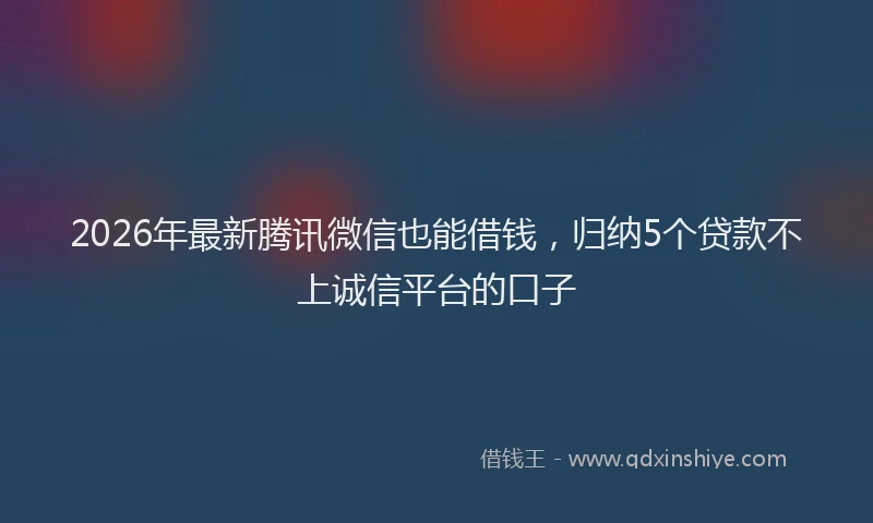 2026年最新腾讯微信也能借钱，归纳5个贷款不上诚信平台的口子