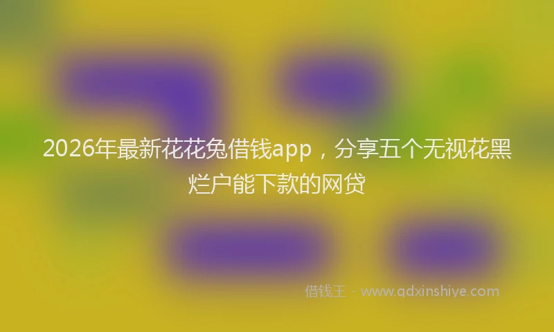 2026年最新花花兔借钱app，分享五个无视花黑烂户能下款的网贷