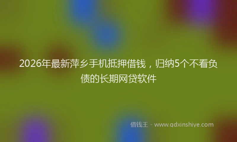 2026年最新萍乡手机抵押借钱，归纳5个不看负债的长期网贷软件
