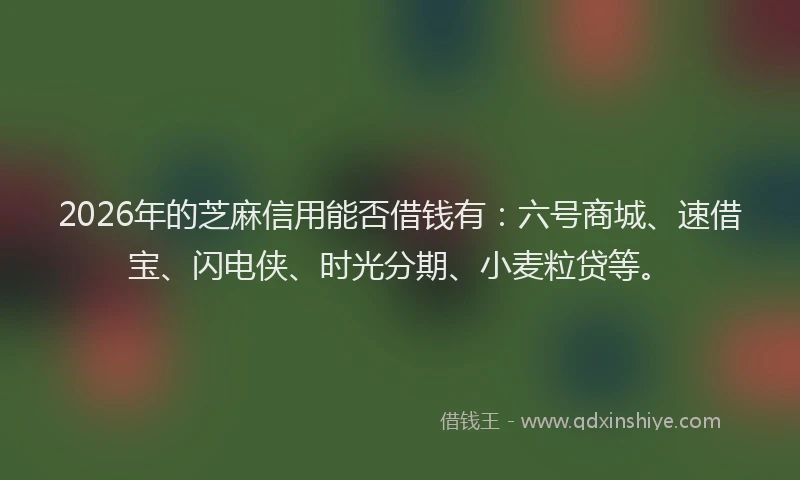 2026年的芝麻信用能否借钱有：六号商城、速借宝、闪电侠、时光分期、小麦粒贷等。