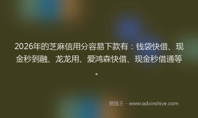 2026年的芝麻信用分容易下款有：钱袋快借、现金秒到融、龙龙用、爱鸿森快借、现金秒借通等。