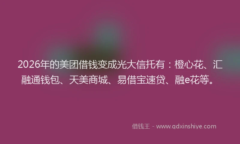 2026年的美团借钱变成光大信托有：橙心花、汇融通钱包、天美商城、易借宝速贷、融e花等。