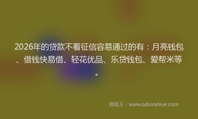 2026年的贷款不看征信容易通过的有：月亮钱包、借钱快易借、轻花优品、乐贷钱包、爱帮米等。
