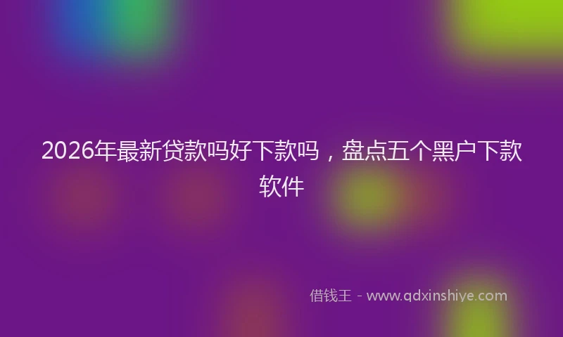 2026年最新贷款吗好下款吗，盘点五个黑户下款软件