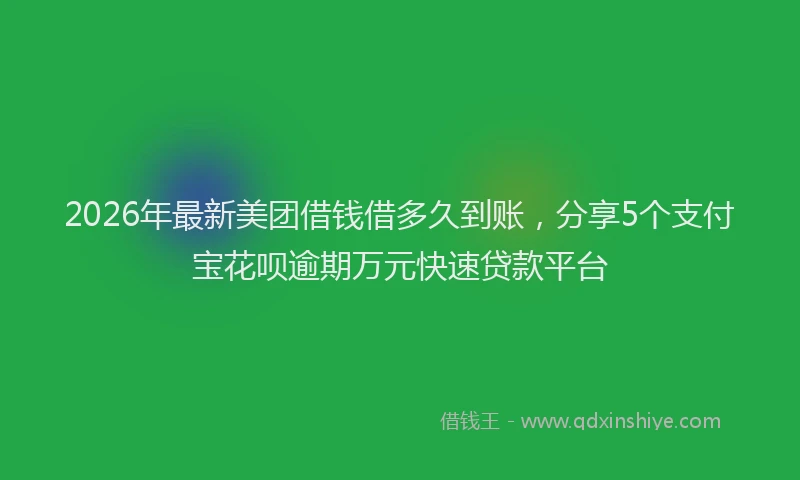 2026年最新美团借钱借多久到账，分享5个支付宝花呗逾期万元快速贷款平台