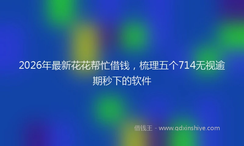 2026年最新花花帮忙借钱，梳理五个714无视逾期秒下的软件
