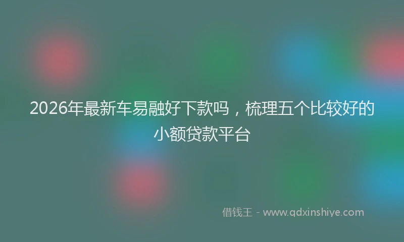 2026年最新车易融好下款吗，梳理五个比较好的小额贷款平台