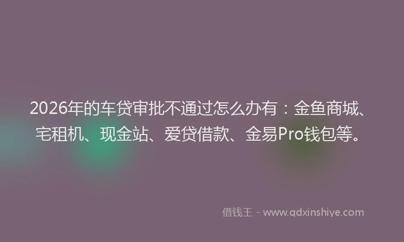 2026年的车贷审批不通过怎么办有：金鱼商城、宅租机、现金站、爱贷借款、金易Pro钱包等。