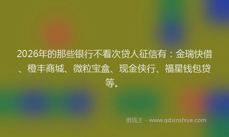 2026年的那些银行不看次贷人征信有：金瑞快借、橙丰商城、微粒宝盒、现金侠行、福星钱包贷等。