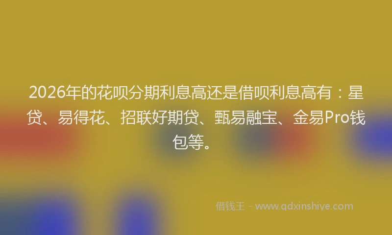 2026年的花呗分期利息高还是借呗利息高有：星贷、易得花、招联好期贷、甄易融宝、金易Pro钱包等。
