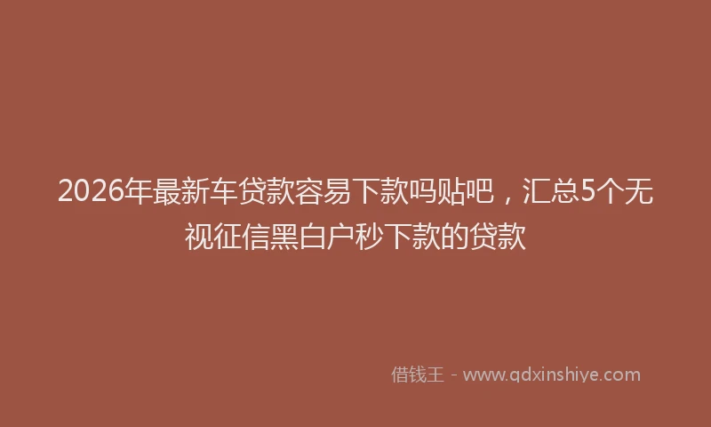 2026年最新车贷款容易下款吗贴吧，汇总5个无视征信黑白户秒下款的贷款