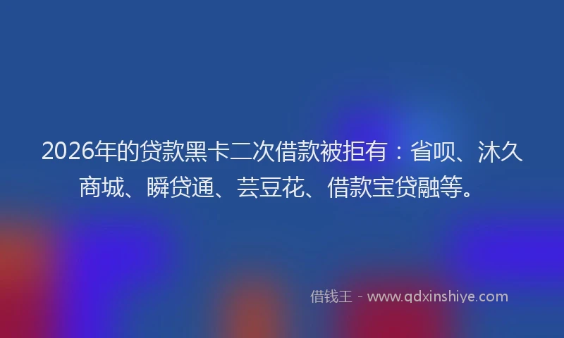 2026年的贷款黑卡二次借款被拒有：省呗、沐久商城、瞬贷通、芸豆花、借款宝贷融等。