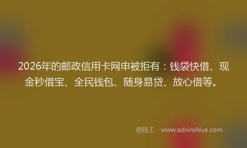 2026年的邮政信用卡网申被拒有：钱袋快借、现金秒借宝、全民钱包、随身易贷、放心借等。