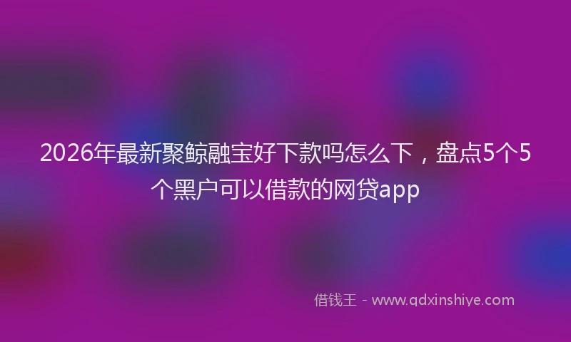 2026年最新聚鲸融宝好下款吗怎么下，盘点5个5个黑户可以借款的网贷app