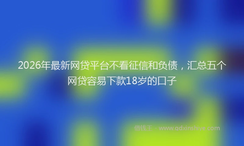 2026年最新网贷平台不看征信和负债，汇总五个网贷容易下款18岁的口子