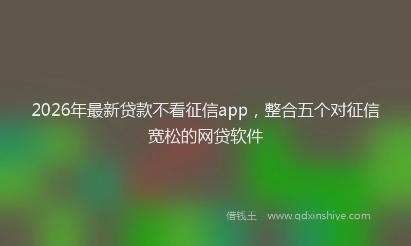 2026年最新贷款不看征信app，整合五个对征信宽松的网贷软件