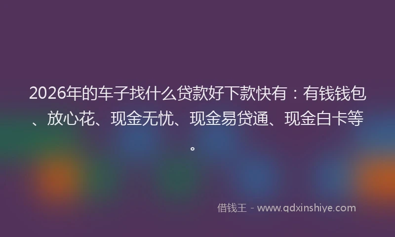 2026年的车子找什么贷款好下款快有：有钱钱包、放心花、现金无忧、现金易贷通、现金白卡等。