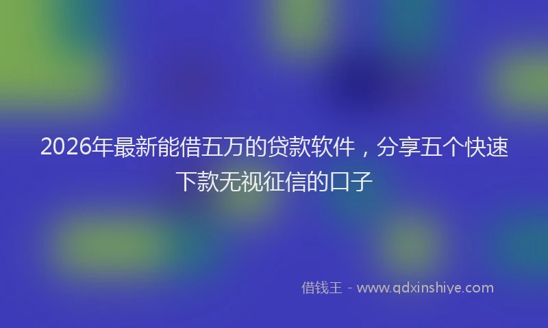 2026年最新能借五万的贷款软件，分享五个快速下款无视征信的口子