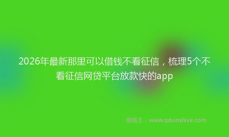 2026年最新那里可以借钱不看征信，梳理5个不看征信网贷平台放款快的app