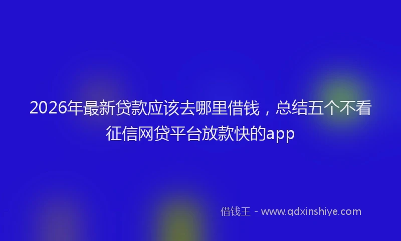 2026年最新贷款应该去哪里借钱，总结五个不看征信网贷平台放款快的app
